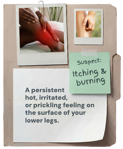 Itching & burning: a persistent hot, irritated, or prickling feeling on the surface of your lower legs.